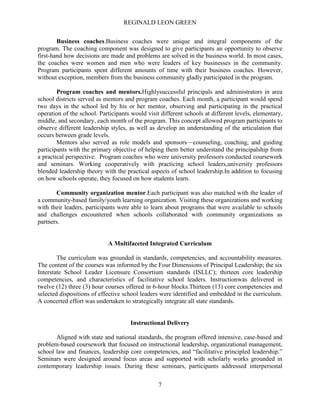 REGINALD LEON GREEN
7
Business coaches.Business coaches were unique and integral components of the
program. The coaching component was designed to give participants an opportunity to observe
first-hand how decisions are made and problems are solved in the business world. In most cases,
the coaches were women and men who were leaders of key businesses in the community.
Program participants spent different amounts of time with their business coaches. However,
without exception, members from the business community gladly participated in the program.
Program coaches and mentors.Highlysuccessful principals and administrators in area
school districts served as mentors and program coaches. Each month, a participant would spend
two days in the school led by his or her mentor, observing and participating in the practical
operation of the school. Participants would visit different schools at different levels, elementary,
middle, and secondary, each month of the program. This concept allowed program participants to
observe different leadership styles, as well as develop an understanding of the articulation that
occurs between grade levels.
Mentors also served as role models and sponsors—counseling, coaching, and guiding
participants with the primary objective of helping them better understand the principalship from
a practical perspective. Program coaches who were university professors conducted coursework
and seminars. Working cooperatively with practicing school leaders,university professors
blended leadership theory with the practical aspects of school leadership.In addition to focusing
on how schools operate, they focused on how students learn.
Community organization mentor.Each participant was also matched with the leader of
a community-based family/youth learning organization. Visiting these organizations and working
with their leaders, participants were able to learn about programs that were available to schools
and challenges encountered when schools collaborated with community organizations as
partners.
A Multifaceted Integrated Curriculum
The curriculum was grounded in standards, competencies, and accountability measures.
The content of the courses was informed by the Four Dimensions of Principal Leadership; the six
Interstate School Leader Licensure Consortium standards (ISLLC); thirteen core leadership
competencies, and characteristics of facilitative school leaders. Instructionwas delivered in
twelve (12) three (3) hour courses offered in 6-hour blocks.Thirteen (13) core competencies and
selected dispositions of effective school leaders were identified and embedded in the curriculum.
A concerted effort was undertaken to strategically integrate all state standards.
Instructional Delivery
Aligned with state and national standards, the program offered intensive, case-based and
problem-based coursework that focused on instructional leadership, organizational management,
school law and finances, leadership core competencies, and ―facilitative principled leadership.‖
Seminars were designed around focus areas and supported with scholarly works grounded in
contemporary leadership issues. During these seminars, participants addressed interpersonal
 