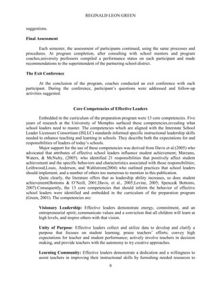 REGINALD LEON GREEN
9
suggestions.
Final Assessment
Each semester, the assessment of participants continued, using the same processes and
procedures. At program completion, after consulting with school mentors and program
coaches,university professors compiled a performance status on each participant and made
recommendations to the superintendent of the partnering school district.
The Exit Conference
At the conclusion of the program, coaches conducted an exit conference with each
participant. During the conference, participant’s questions were addressed and follow-up
activities suggested.
Core Competencies of Effective Leaders
Embedded in the curriculum of the preparation program were 13 core competencies. Five
years of research at the University of Memphis surfaced these competencies,revealing what
school leaders need to master. The competencies which are aligned with the Interstate School
Leader Licensure Consortium (ISLLC) standards informed specific instructional leadership skills
needed to enhance teaching and learning in schools. They describe both the expectations for and
responsibilities of leaders of today’s schools.
Major support for the use of these competencies was derived from Davis et al.(2005) who
advocated that attributes of effective school leaders influence student achievement; Marzano,
Waters, & McNulty, (2005). who identified 21 responsibilities that positively affect student
achievement and the specific behaviors and characteristics associated with those responsibilities;
Leithwood,Louis, Anderson, and Wahlstrom(2004) who outlined practices that school leaders
should implement, and a number of others too numerous to mention in this publication.
Quite clearly, the literature offers that as leadership ability increases, so does student
achievement(Bottoms & O’Neill, 2001;Davis, et al., 2005;Levine, 2005; Spence& Bottoms,
2007).Consequently, the 13 core competencies that should inform the behavior of effective
school leaders were identified and embedded in the curriculum of the preparation program
(Green, 2001). The competencies are:
Visionary Leadership: Effective leaders demonstrate energy, commitment, and an
entrepreneurial spirit; communicate values and a conviction that all children will learn at
high levels, and inspire others with that vision.
Unity of Purpose: Effective leaders collect and utilize data to develop and clarify a
purpose that focuses on student learning; praise teachers’ efforts; convey high
expectations for teacher and student performance; actively involve teachers in decision
making, and provide teachers with the autonomy to try creative approaches.
Learning Community: Effective leaders demonstrate a dedication and a willingness to
assist teachers in improving their instructional skills by furnishing needed resources to
 