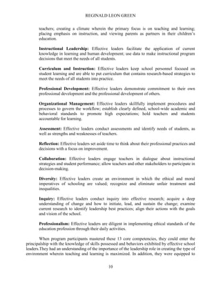 REGINALD LEON GREEN
10
teachers; creating a climate wherein the primary focus is on teaching and learning;
placing emphasis on instruction, and viewing parents as partners in their children’s
education.
Instructional Leadership: Effective leaders facilitate the application of current
knowledge in learning and human development; use data to make instructional program
decisions that meet the needs of all students.
Curriculum and Instruction: Effective leaders keep school personnel focused on
student learning and are able to put curriculum that contains research-based strategies to
meet the needs of all students into practice.
Professional Development: Effective leaders demonstrate commitment to their own
professional development and the professional development of others.
Organizational Management: Effective leaders skillfully implement procedures and
processes to govern the workflow; establish clearly defined, school-wide academic and
behavioral standards to promote high expectations; hold teachers and students
accountable for learning.
Assessment: Effective leaders conduct assessments and identify needs of students, as
well as strengths and weaknesses of teachers.
Reflection: Effective leaders set aside time to think about their professional practices and
decisions with a focus on improvement.
Collaboration: Effective leaders engage teachers in dialogue about instructional
strategies and student performance; allow teachers and other stakeholders to participate in
decision-making.
Diversity: Effective leaders create an environment in which the ethical and moral
imperatives of schooling are valued; recognize and eliminate unfair treatment and
inequalities.
Inquiry: Effective leaders conduct inquiry into effective research; acquire a deep
understanding of change and how to initiate, lead, and sustain the change; examine
current research to identify leadership best practices; align their actions with the goals
and vision of the school.
Professionalism: Effective leaders are diligent in implementing ethical standards of the
education profession through their daily activities.
When program participants mastered these 13 core competencies, they could enter the
principalship with the knowledge of skills possessed and behaviors exhibited by effective school
leaders.They had an understanding of the importance of the leadership role in creating the type of
environment wherein teaching and learning is maximized. In addition, they were equipped to
 