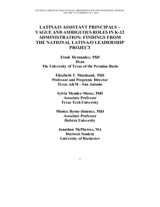 NATIONAL FORUM OF EDUCATIONAL ADMINISTRATION AND SUPERVISION JOURNAL
VOLUME 33, NUMBERS 2 & 3, 2016
4
LATINA/O ASSISTANT PRINCIPALS –
VAGUE AND AMBIGUOUS ROLES IN K-12
ADMINISTRATION: FINDINGS FROM
THE NATIONAL LATINA/O LEADERSHIP
PROJECT
Frank Hernandez, PhD
Dean
The University of Texas of the Permian Basin
Elizabeth T. Murakami, PhD
Professor and Programs Director
Texas A&M – San Antonio
Sylvia Mendez-Morse, PhD
Associate Professor
Texas Tech University
Mónica Byrne-Jiménez, PhD
Associate Professor
Hofstra University
Jonathon McPhetres, MA
Doctoral Student
University of Rochester
 