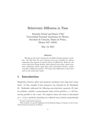 Relativistic Di¤ration in Time
Salvador Godoy and Karen Villay
Universidad Nacional Autónoma de México,
Facultad de Ciencias, Depto de Física,
México D.F. 04310.
May 13, 2015
Abstract
We discuss the exact solution for the Klein-Gordon shutter’s prob-
lem. We …nd that the wave function does not resemble the optical
expression that appears in optical theory of di¤raction. However, the
exact relativistic charge density, when plotted versus time, shows tran-
sient oscillations which, apart from some relativistic features, clearly
resemble a di¤raction pattern. We claim that di¤raction in time does
exist in the relativistic realm.
1 Introduction
Similarities between optics and quantum mechanics have long been recog-
nized. [1] One example of this symmetry was obtained by M. Moshinsky
[2]. Moshinsky addressed the following non-relativistic quantum 1D shut-
ter problem: consider a monoenergetic beam of free particles, ! ~k2
=2m,
moving parallel to the x-axis. For negative times, the beam is interrupted
at x = 0 by a perfectly absorbing (no re‡ected wave) shutter perpendicular
E-mail: sgs@ciencias.unam.mx
y
This research is in partial ful…llment of the Bachelor Degree in Physics at the Univer-
sidad Nacional Autónoma de México.
1
 