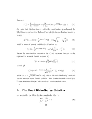 therefore
F(s) !
1
2
1
s + i 2=2
(1
iK
p
2is
) exp(
p
2is) '( ; s) (24)
We claim that this function '( ; s) is the exact Laplace transform of the
Schrödinger wave function. Indeed, if we take the inverse Laplace transform
we get:
L 1
['( ; s)]( ) =
1
2
ei( 2 =2)
[1 erf(
r
1
2i
r
2i
)] (25)
which in terms of natural variables (x; t) is given by
(x; t) =
1
2
ei(kx ~k2t=2m)
[1 erf(
r
m
2i~t
(x
~k
m
t))] (26)
To get the more familiar expression for (x; t), the error function can be
expressed in terms of Fresnel Integrals [6]:
C(z) + iS(z) =
r
i
2
erf(
r
2i
z) (27)
and we get
(x; t) = ei(kx ~k2t=2m) 1
p
2i
[
r
i
2
+ C( ) + iS( )] (28)
where (x; t)
p
m= ~t(~kt=m x). This is the exact Moshinsky’s solution
for the non-relativistic shutter problem. This proves that our exact Klein-
Gordon wave function (42) has the correct non-relativistic limit.
-
A The Exact Klein-Gordon Solution
Let us consider the Klein-Gordon equation for ( ; ):
@2
@ 2
@2
@ 2
= ; (29)
12
 