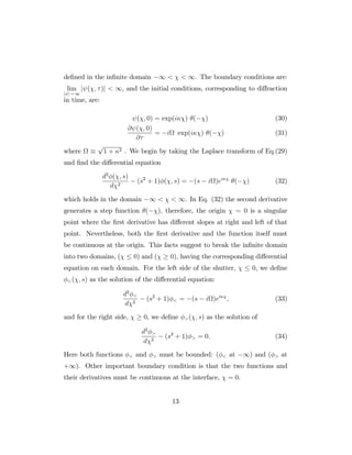 de…ned in the in…nite domain 1 < < 1. The boundary conditions are:
lim
jxj! 1
j ( ; )j < 1, and the initial conditions, corresponding to di¤raction
in time, are:
( ; 0) = exp(i ) ( ) (30)
@ ( ; 0)
@
= i exp(i ) ( ) (31)
where
p
1 + 2 . We begin by taking the Laplace transform of Eq.(29)
and …nd the di¤erential equation
d2
( ; s)
d 2
(s2
+ 1) ( ; s) = (s i )ei
( ) (32)
which holds in the domain 1 < < 1. In Eq. (32) the second derivative
generates a step function ( ), therefore, the origin = 0 is a singular
point where the …rst derivative has di¤erent slopes at right and left of that
point. Nevertheless, both the …rst derivative and the function itself must
be continuous at the origin. This facts suggest to break the in…nite domain
into two domains, ( 0) and ( 0), having the corresponding di¤erential
equation on each domain. For the left side of the shutter, 0, we de…ne
<( ; s) as the solution of the di¤erential equation:
d2
<
d 2
(s2
+ 1) < = (s i )ei
; (33)
and for the right side, 0, we de…ne >( ; s) as the solution of
d2
>
d 2
(s2
+ 1) > = 0: (34)
Here both functions < and > must be bounded: ( < at 1) and ( > at
+1). Other important boundary condition is that the two functions and
their derivatives must be continuous at the interface, = 0.
13
 
