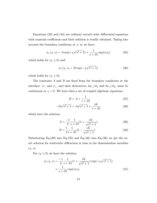 Equations (33) and (34) are ordinary second order di¤erential equations
with constant coe¢ cients and their solution is readily obtained. Taking into
account the boundary conditions at 1 we have:
<( ; s) = A exp(+
p
s2 + 1) +
1
s + i
exp(i ) (35)
which holds for ( 0) and
>( ; s) = B exp(
p
s2 + 1) (36)
which holds for ( 0).
The constants A and B are …xed from the boundary conditions at the
interface: < and >, and their derivatives, d <=d and d >=d , must be
continuous at = 0. We have then a set of coupled algebraic equations:
B = A +
1
s + i
(37)
B
p
s2 + 1 = A
p
s2 + 1 +
iK
s + i
(38)
which have the solution:
A =
1
2
1
s + i
(1 +
iK
p
s2 + 1
) (39)
B =
1
2
1
s + i
(1
iK
p
s2 + 1
) (40)
Substituting Eq.(39) into Eq.(35) and Eq.(40) into Eq.(36) we get the ex-
act solution for relativistic di¤raction in time in the dimensionless variables
( ; s).
For ( 0) we have the solution:
<( ; s) =
1
2
1
s + i
(1 +
iK
p
s2 + 1
) exp(+
p
s2 + 1)
+
1
s + i
exp(i ); (41)
14
 