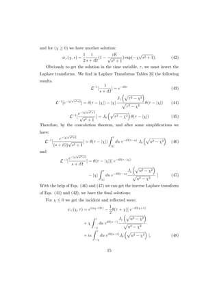 and for ( 0) we have another solution:
>( ; s) =
1
2
1
s + i
(1
iK
p
s2 + 1
) exp(
p
s2 + 1): (42)
Obviously to get the solution in the time variable, , we must invert the
Laplace transforms. We …nd in Laplace Transforms Tables [6] the following
results.
L 1
[
1
s + i
] = e i
(43)
L 1
[e j j
p
s2+1
] = ( j j) j j
J1
p
2 2
p
2 2
( j j) (44)
L 1
[
e j j
p
s2+1
p
s2 + 1
] = J0
p
2 2 ( j j) (45)
Therefore, by the convolution theorem, and after some simpli…cations we
have:
L 1
[
e j j
p
s2+1
(s + i )
p
s2 + 1
] = ( j j)
Z
j j
du e i ( u)
J0
p
u2 2 (46)
and
L 1
[
e j j
p
s2+1
s + i
] = ( j j)[ e i ( j j)
j j
Z
j j
du e i ( u)
J1
p
u2 2
p
u2 2
] (47)
With the help of Eqs. (46) and (47) we can get the inverse Laplace transform
of Eqs. (41) and (42), we have the …nal solutions:
For 0 we get the incident and re‡ected wave:
<( ; ) = ei( ) 1
2
( + )[ e i ( + )
+
Z
du ei (u )
J1
p
u2 2
p
u2 2
+ i
Z
du ei (u )
J0
p
u2 2 ]; (48)
15
 