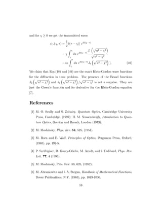 and for 0 we get the transmitted wave:
>( ; ) =
1
2
( )[ ei ( )
Z
du ei (u )
J1
p
u2 2
p
u2 2
i
Z
du ei (u )
J0
p
u2 2 ]; (49)
We claim that Eqs.(48) and (49) are the exact Klein-Gordon wave functions
for the di¤raction in time problem. The presence of the Bessel functions
J0
p
u2 2 and J1
p
u2 2 =
p
u2 2 is not a surprise. They are
just the Green’s function and its derivative for the Klein-Gordon equation
[7].
References
[1] M. O. Scully and S. Zubairy, Quantum Optics, Cambridge University
Press, Cambridge, (1997); H. M. Nussenzveigh, Introduction to Quan-
tum Optics, Gordon and Breach, London (1973).
[2] M. Moshinsky, Phys. Rev. 84, 525, (1951).
[3] M. Born and E. Wolf, Principles of Optics, Pergamon Press, Oxford,
(1965). pp. 192-5.
[4] P. Szriftigiser, D. Guery-Odelin, M. Arndt, and J. Dalibard, Phys. Rev.
Lett. 77, 4 (1996).
[5] M. Moshinsky, Phis. Rev. 88, 625, (1952).
[6] M. Abramowitz and I. A. Stegun, Handbook of Mathematical Functions,
Dover Publications, N.Y. (1965), pp. 1019-1030.
16
 