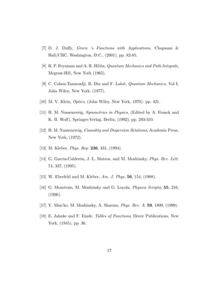 [7] D. J. Du¤y, Green ’s Functions with Applications, Chapman &
Hall/CRC, Washington, D.C., (2001), pp. 82-85.
[8] R. P. Feynman and A. R. Hibbs, Quantum Mechanics and Path Integrals,
Mcgraw-Hill, New York (1965).
[9] C. Cohen-Tannoudji, B. Diu and F. Laloë, Quantum Mechanics, Vol I,
John Wiley, New York, (1977).
[10] M. V. Klein, Optics, (John Wiley, New York, 1970): pp. 421.
[11] H. M. Nussenzveig, Symmetries in Physics, (Edited by A. Franck and
K. B. Wolf), Springer-Verlag, Berlin, (1992), pp. 293-310.
[12] H. M. Nussenzveig, Causality and Dispersion Relations, Academic Press,
New York, (1972).
[13] M. Kleber, Phys. Rep. 236, 331, (1994).
[14] G. García-Calderón, J. L. Mateos, and M. Moshinsky, Phys. Rev. Lett.
74, 337, (1995).
[15] W. Eberfeld and M. Kleber, Am. J. Phys. 56, 154, (1988).
[16] G. Monsivais, M. Moshinsky and G. Loyola, Physica Scripta, 55, 216,
(1996).
[17] V. Man’ko, M. Moshinsky, A. Sharma, Phys. Rev. A. 59, 1809, (1999).
[18] E. Jahnke and F. Emde, Tables of Functions, Dover Publications, New
York, (1945), pp. 36.
17
 