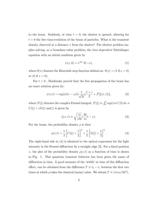 to the beam. Suddenly, at time t = 0, the shutter is opened, allowing for
t > 0 the free time-evolution of the beam of particles. What is the transient
density observed at a distance x from the shutter? The shutter problem im-
plies solving, as a boundary-value problem, the time-dependent Schrödinger
equation with an initial condition given by
(x; 0) = eikx
( x); (1)
where (x) denotes the Heaviside step function de…ned as: (x) = (1 if x > 0)
or (0 if x < 0).
For t > 0 , Moshinsky proved that the free propagation of the beam has
an exact solution given by:
(x;t) = exp[i(kx !t)]
1
p
2i
f
1 + i
2
+ F[ (x; t)]g; (2)
where F( ) denotes the complex Fresnel integral: F( )
R
0
exp(i u2
=2) du
C( ) + iS( ) and is given by
(x; t)
r
m
~t
(
~k
m
t x): (3)
For the beam, the probability density is then
(x;t) =
1
2
C( ) +
1
2
2
+
1
2
S( ) +
1
2
2
: (4)
The right-hand side in (4) is identical to the optical expression for the light
intensity in the Fresnel di¤raction by a straight edge [3]. For a …xed position
x, the plot of the probability density (x;t) as a function of time is shown
in Fig. 1. This quantum transient behavior has been given the name of
di¤raction in time. A good measure of the ‘width’in time of this di¤raction
e¤ect, can be obtained from the di¤erence T t2 t1 between the …rst two
times at which takes the classical (mean) value. We obtain T ( mx=~k2
).
2
 