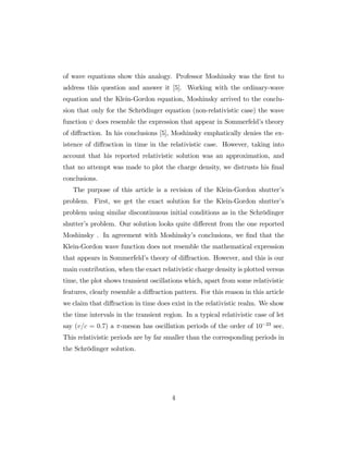 of wave equations show this analogy. Professor Moshinsky was the …rst to
address this question and answer it [5]. Working with the ordinary-wave
equation and the Klein-Gordon equation, Moshinsky arrived to the conclu-
sion that only for the Schrödinger equation (non-relativistic case) the wave
function does resemble the expression that appear in Sommerfeld’s theory
of di¤raction. In his conclusions [5], Moshinsky emphatically denies the ex-
istence of di¤raction in time in the relativistic case. However, taking into
account that his reported relativistic solution was an approximation, and
that no attempt was made to plot the charge density, we distrusts his …nal
conclusions.
The purpose of this article is a revision of the Klein-Gordon shutter’s
problem. First, we get the exact solution for the Klein-Gordon shutter’s
problem using similar discontinuous initial conditions as in the Schrödinger
shutter’s problem. Our solution looks quite di¤erent from the one reported
Moshinsky . In agreement with Moshinsky’s conclusions, we …nd that the
Klein-Gordon wave function does not resemble the mathematical expression
that appears in Sommerfeld’s theory of di¤raction. However, and this is our
main contribution, when the exact relativistic charge density is plotted versus
time, the plot shows transient oscillations which, apart from some relativistic
features, clearly resemble a di¤raction pattern. For this reason in this article
we claim that di¤raction in time does exist in the relativistic realm. We show
the time intervals in the transient region. In a typical relativistic case of let
say (v=c = 0:7) a -meson has oscillation periods of the order of 10 23
sec.
This relativistic periods are by far smaller than the corresponding periods in
the Schrödinger solution.
4
 