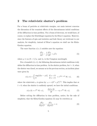 2 The relativistic shutter’s problem
For a beam of particles at relativistic energies, our main interest concerns
the discussion of the transient e¤ects of the discontinuous initial conditions
of the di¤raction in time problem. For a beam of electrons, we would have, of
course, to replace the Schrödinger equation by the Dirac’s equation. However,
since the features of spin and statistics and hole theory are irrelevant to our
analysis, for simplicity, instead of Dirac’s equation we shall use the Klein-
Gordon equation.
The wave function (x; t) satis…es now the equation:
@2
@x2
1
c2
@2
@t2
= 2
(5)
where mc=~ = 1= C and C is the Compton wavelength.
For a bounded (x; t), the following discontinuous initial conditions truly
de…ne the di¤raction in time problem. In the shutter problem, for t < 0, when
the shutter was closed, we assume as in the previous section, an incident plane
wave given by
(x; t) =
exp[i(kx !t)] if x < 0
0 if x > 0
= ei(kx !t)
( x); (6)
where the relativistic ! is given by: ! = c(k2
+ 2
)1=2
. This implies that at
t = 0, when the shutter is suddenly opened, we have the initial conditions:
(x; 0) = eikx
( x);
@ (x; 0)
@t
= i! eikx
( x): (7)
Before solving the di¤raction in time problem, notice, for the sake of
simplicity, that the Klein-Gordon equation (5) may be rewritten as
@2
@( x)2
@2
@( ct)2
= : (8)
5
 