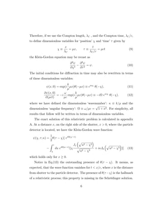 Therefore, if we use the Compton length, C , and the Compton time, C=c,
to de…ne dimensionless variables for ‘position’ and ‘time’ given by
x
C
= x;
t
C=c
= ct (9)
the Klein-Gordon equation may be recast as
@2
@ 2
@2
@ 2
= : (10)
The initial conditions for di¤raction in time may also be rewritten in terms
of these dimensionless variables:
(x; 0) = exp(i
k
x) ( x) ei
( ); (11)
@ (x; 0)
@( ct)
= i
!
c
exp(i
k
x) ( x) i ei
( ): (12)
where we have de…ned the dimensionless ‘wavenumber’: k= and the
dimensionless ‘angular frequency’: != c =
p
1 + 2. For simplicity, all
results that follow will be written in terms of dimensionless variables.
The exact solution of this relativistic problem is calculated in appendix
A. At a distance x, on the right side of the shutter, x > 0, where the particle
detector is located, we have the Klein-Gordon wave function:
( ; ; ) =
1
2
( )[ ei ( )
Z
du ei (u )
f
J1
p
u2 2
p
u2 2
+ i J0
p
u2 2 g] (13)
which holds only for x 0.
Notice in Eq.(13) the outstanding presence of ( ). It means, as
expected, that the wave function vanishes for t < x=c, where x is the distance
from shutter to the particle detector. The presence of ( ) is the hallmark
of a relativistic process; this property is missing in the Schrödinger solution.
6
 