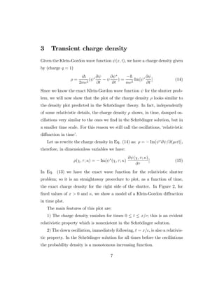 3 Transient charge density
Given the Klein-Gordon wave function (x; t), we have a charge density given
by (charge q = 1)
=
i~
2mc2
(
@
@t
@
@t
) =
~
mc2
Im[
@
@t
] (14)
Since we know the exact Klein-Gordon wave function for the shutter prob-
lem, we will now show that the plot of the charge density looks similar to
the density plot predicted in the Schrödinger theory. In fact, independently
of some relativistic details, the charge density shows, in time, damped os-
cillations very similar to the ones we …nd in the Schrödinger solution, but in
a smaller time scale. For this reason we still call the oscillations, ‘relativistic
di¤raction in time’.
Let us rewrite the charge density in Eq. (14) as: = Im[ @ =@( ct)],
therefore, in dimensionless variables we have:
( ; ; ) = Im[ ( ; ; )
@ ( ; ; )
@
] (15)
In Eq. (13) we have the exact wave function for the relativistic shutter
problem; so it is an straightaway procedure to plot, as a function of time,
the exact charge density for the right side of the shutter. In Figure 2, for
…xed values of x > 0 and , we show a model of a Klein-Gordon di¤raction
in time plot.
The main features of this plot are:
1) The charge density vanishes for times 0 t x=c; this is an evident
relativistic property which is nonexistent in the Schrödinger solution.
2) The down oscillation, immediately following, t = x=c, is also a relativis-
tic property. In the Schrödinger solution for all times before the oscillations
the probability density is a monotonous increasing function.
7
 