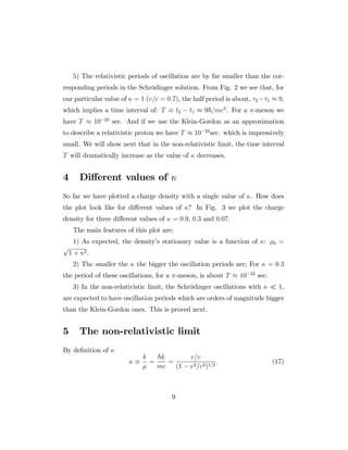 5) The relativistic periods of oscillation are by far smaller than the cor-
responding periods in the Schrödinger solution. From Fig. 2 we see that, for
our particular value of = 1 (v=c = 0:7), the half period is about, 2 1 9,
which implies a time interval of: T t2 t1 9~=mc2
. For a -meson we
have T 10 23
sec. And if we use the Klein-Gordon as an approximation
to describe a relativistic proton we have T 10 24
sec. which is impressively
small. We will show next that in the non-relativistic limit, the time interval
T will dramatically increase as the value of decreases.
4 Di¤erent values of
So far we have plotted a charge density with a single value of . How does
the plot look like for di¤erent values of ? In Fig. 3 we plot the charge
density for three di¤erent values of = 0:9, 0:3 and 0:07.
The main features of this plot are:
1) As expected, the density’s stationary value is a function of : 0 =
p
1 + 2.
2) The smaller the the bigger the oscillation periods are; For = 0:3
the period of these oscillations, for a -meson, is about T 10 22
sec.
3) In the non-relativistic limit, the Schrödinger oscillations with 1,
are expected to have oscillation periods which are orders of magnitude bigger
than the Klein-Gordon ones. This is proved next.
5 The non-relativistic limit
By de…nition of
k
=
~k
mc
=
v=c
(1 v2=c2)1=2
: (17)
9
 