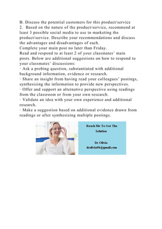 B. Discuss the potential customers for this product/service
2. Based on the nature of the product/service, recommend at
least 3 possible social media to use in marketing the
product/service. Describe your recommendations and discuss
the advantages and disadvantages of each.
Complete your main post no later than Friday.
Read and respond to at least 2 of your classmates’ main
posts. Below are additional suggestions on how to respond to
your classmates’ discussions:
· Ask a probing question, substantiated with additional
background information, evidence or research.
· Share an insight from having read your colleagues’ postings,
synthesizing the information to provide new perspectives.
· Offer and support an alternative perspective using readings
from the classroom or from your own research.
· Validate an idea with your own experience and additional
research.
· Make a suggestion based on additional evidence drawn from
readings or after synthesizing multiple postings.
 