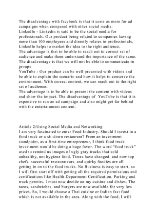 The disadvantage with facebook is that it costs us more for ad
campaigns when compared with other social media.
LinkedIn - Linkedin is said to be the social media for
professionals. Our product being related to companies having
more than 100 employees and directly relates to professionals,
LinkedIn helps to market the idea to the right audience.
The advantage is that to be able to reach out to correct set of
audience and make them understand the importance of the same.
The disadvantage is that we will not be able to communicate in
groups
YouTube - Our product can be well presented with videos and
be able to explain the scenario and how it helps to conserve the
environment. With correct content, we can reach out to the right
set of audience.
The advantage is to be able to present the content with videos
and show the impact. The disadvantage of YouTube is that it is
expensive to run an ad campaign and also might get far behind
with the entertainment content.
Article 2:Using Social Media and Networking
I am very fascinated to enter Food Industry. Should I invest in a
food truck or a sit-down restaurant? From an investment
standpoint, as a first-time entrepreneur, I think food truck
investment would be doing a huge favor. The word “food truck”
used to remind us images of ugly gray trucks that sold
unhealthy, not hygiene food. Times have changed, and now top
chefs, successful restaurateurs, and quirky foodies are all
getting in on to the food trucks. No Business is easy to start, so
I will first start off with getting all the required permissions and
certifications like Health Department Certification, Parking and
truck permits. I must now decide on my cuisine and dishes. The
tacos, sandwiches, and burgers are now available for very low
prices. So, I would choose a Thai cuisine or Indian fast food
which is not available in the area. Along with the food, I will
 