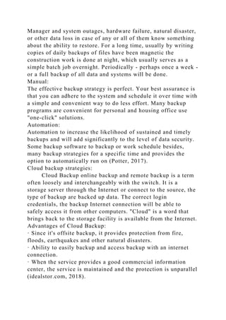 Manager and system outages, hardware failure, natural disaster,
or other data loss in case of any or all of them know something
about the ability to restore. For a long time, usually by writing
copies of daily backups of files have been magnetic the
construction work is done at night, which usually serves as a
simple batch job overnight. Periodically - perhaps once a week -
or a full backup of all data and systems will be done.
Manual:
The effective backup strategy is perfect. Your best assurance is
that you can adhere to the system and schedule it over time with
a simple and convenient way to do less effort. Many backup
programs are convenient for personal and housing office use
"one-click" solutions.
Automation:
Automation to increase the likelihood of sustained and timely
backups and will add significantly to the level of data security.
Some backup software to backup or work schedule besides,
many backup strategies for a specific time and provides the
option to automatically run on (Potter, 2017).
Cloud backup strategies:
Cloud Backup online backup and remote backup is a term
often loosely and interchangeably with the switch. It is a
storage server through the Internet or connect to the source, the
type of backup are backed up data. The correct login
credentials, the backup Internet connection will be able to
safely access it from other computers. "Cloud" is a word that
brings back to the storage facility is available from the Internet.
Advantages of Cloud Backup:
· Since it's offsite backup, it provides protection from fire,
floods, earthquakes and other natural disasters.
· Ability to easily backup and access backup with an internet
connection.
· When the service provides a good commercial information
center, the service is maintained and the protection is unparallel
(idealstor.com, 2018).
 