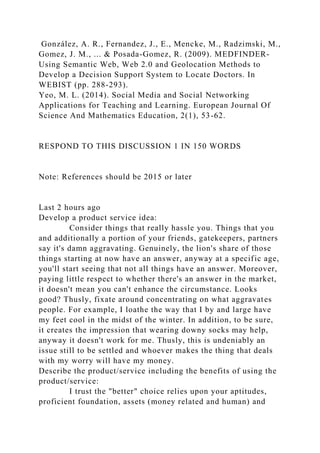 González, A. R., Fernandez, J., E., Mencke, M., Radzimski, M.,
Gomez, J. M., ... & Posada-Gomez, R. (2009). MEDFINDER-
Using Semantic Web, Web 2.0 and Geolocation Methods to
Develop a Decision Support System to Locate Doctors. In
WEBIST (pp. 288-293).
Yeo, M. L. (2014). Social Media and Social Networking
Applications for Teaching and Learning. European Journal Of
Science And Mathematics Education, 2(1), 53-62.
RESPOND TO THIS DISCUSSION 1 IN 150 WORDS
Note: References should be 2015 or later
Last 2 hours ago
Develop a product service idea:
Consider things that really hassle you. Things that you
and additionally a portion of your friends, gatekeepers, partners
say it's damn aggravating. Genuinely, the lion's share of those
things starting at now have an answer, anyway at a specific age,
you'll start seeing that not all things have an answer. Moreover,
paying little respect to whether there's an answer in the market,
it doesn't mean you can't enhance the circumstance. Looks
good? Thusly, fixate around concentrating on what aggravates
people. For example, I loathe the way that I by and large have
my feet cool in the midst of the winter. In addition, to be sure,
it creates the impression that wearing downy socks may help,
anyway it doesn't work for me. Thusly, this is undeniably an
issue still to be settled and whoever makes the thing that deals
with my worry will have my money.
Describe the product/service including the benefits of using the
product/service:
I trust the "better" choice relies upon your aptitudes,
proficient foundation, assets (money related and human) and
 