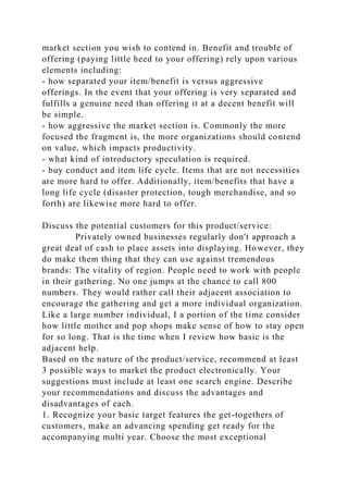 market section you wish to contend in. Benefit and trouble of
offering (paying little heed to your offering) rely upon various
elements including:
- how separated your item/benefit is versus aggressive
offerings. In the event that your offering is very separated and
fulfills a genuine need than offering it at a decent benefit will
be simple.
- how aggressive the market section is. Commonly the more
focused the fragment is, the more organizations should contend
on value, which impacts productivity.
- what kind of introductory speculation is required.
- buy conduct and item life cycle. Items that are not necessities
are more hard to offer. Additionally, item/benefits that have a
long life cycle (disaster protection, tough merchandise, and so
forth) are likewise more hard to offer.
Discuss the potential customers for this product/service:
Privately owned businesses regularly don't approach a
great deal of cash to place assets into displaying. However, they
do make them thing that they can use against tremendous
brands: The vitality of region. People need to work with people
in their gathering. No one jumps at the chance to call 800
numbers. They would rather call their adjacent association to
encourage the gathering and get a more individual organization.
Like a large number individual, I a portion of the time consider
how little mother and pop shops make sense of how to stay open
for so long. That is the time when I review how basic is the
adjacent help.
Based on the nature of the product/service, recommend at least
3 possible ways to market the product electronically. Your
suggestions must include at least one search engine. Describe
your recommendations and discuss the advantages and
disadvantages of each.
1. Recognize your basic target features the get-togethers of
customers, make an advancing spending get ready for the
accompanying multi year. Choose the most exceptional
 