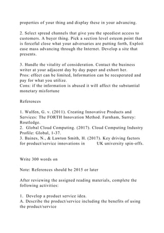 properties of your thing and display these in your advancing.
2. Select spread channels that give you the speediest access to
customers. A buyer thing. Pick a section level esteem point that
is forceful close what your adversaries are putting forth, Exploit
ease mass advancing through the Internet. Develop a site that
presents.
3. Handle the vitality of consideration. Contact the business
writer at your adjacent day by day paper and exhort her.
Pros: effect can be limited, Information can be recuperated and
pay for what you utilize.
Cons: if the information is abused it will affect the substantial
monetary misfortune
References
1. Wulfen, G. v. (2011). Creating Innovative Products and
Services: The FORTH Innovation Method. Farnham, Surrey:
Routledge.
2. Global Cloud Computing. (2017). Cloud Computing Industry
Profile: Global, 1-37.
3. Baines, N., & Lawton Smith, H. (2017). Key driving factors
for product/service innovations in UK university spin-offs.
Write 300 words on
Note: References should be 2015 or later
After reviewing the assigned reading materials, complete the
following activities:
1. Develop a product service idea.
A. Describe the product/service including the benefits of using
the product/service
 