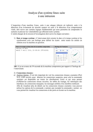 Analyse d'un système linux suite
à une intrusion
L’inspection d’une machine Linux, suite à une attaque (directe où indirect), suite à la
détection d’un événement de sécurité suspect où suite à la détection d’un comportement
virale, doit suivre une certaine logique fondamentale qui nous permettra de comprendre le
scénario et préciser les vulnérabilités qui affectent notre système.
L’entité chargée de la mission d’investigation doit suivre les étapes suivantes :
1) Date et temps système : L’intervenant doit extraire la date et le temps système et les
synchronisés avec son horloge pour définir les écarts entre toutes les entités en
relation avec la machine en question.
Date et le temps système date de la machine compromise

Horloge de l’analyste

NB : il ya un avance de 59 seconde de la machine compromise par rapport à l’horloge de
l’intervenant.
2) Connexions réseaux:
a) Analyse interne : Il est très important de voir les connexions réseaux courantes (Port
TCP, UDP ouvert), pour détecter les connexions suspectes, pour cela la commande
«netstat» est disponible sur toutes les distributions Linux et qui nous permet
d’afficher les connexions réseau ouvertes, les tables de routage, les statistiques des
interfaces, les connexions masquées, les messages netlink et les membres multicast.
Afin de visualiser plus de détails sur les connexions réseaux courantes vous pouvez
utiliser les options de la commande « netstat» par exemple la commande « netstat –a»
vous permet de visualiser les connexions et des ports en écoute sur la machine.

 