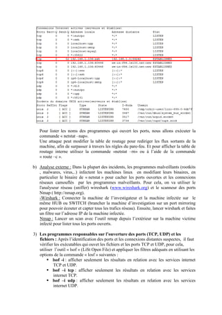 Pour lister les noms des programmes qui ouvert les ports, nous allons exécuter la
commande « netstat –nap».
Une attaque peut modifier la table de routage pour rediriger les flux sortants de la
machine, afin de surpasser à travers les règles du pare-feu. Et pour afficher la table de
routage interne utilisez la commande «netstat –rn» ou à l’aide de la commande
« route –c ».
b) Analyse externe : Dans la plupart des incidents, les programmes malveillants (rootkits
, malwares, virus,..) infectent les machines linux en modifiant leurs binaires, en
particulier le binaire de « netstat » pour cacher les ports ouvertes et les connexions
réseaux camouflés par les programmes malveillants. Pour cela, on va utiliser le
l'analyseur réseau (sniffer) wireshark (www.wireshark.org) et le scanneur des ports
Nmap ( http://nmap.org).
-Wirshark : Connecter la machine de l’investigateur et la machine infectée sur le
même HUB ou SWITCH (brancher la machine d’investigation sur un port mirroring
pour pouvoir écouter et capter tous les trafics réseau). Ensuite, lancer wirshark et faites
un filtre sur l’adresse IP de la machine infectée.
Nmap : Lancer un scan avec l’outil nmap depuis l’extérieur sur la machine victime
infecté pour lister tous les ports ouverts.
3) Les programmes responsables sur l’ouverture des ports (TCP, UDP) et les
fichiers : Après l’identification des ports et les connexions distantes suspectes, il faut
vérifier les exécutables qui ouvet les fichiers et les ports TCP et UDP, pour cela,
utiliser l’outil « lsof » (LiSt Open File) et appliquer les filtres adéquats en utilisant les
options de la commande « losf » suivantes :
 lsof -i : afficher seulement les résultats en relation avec les services internet
TCP et UDP.
 lsof –i tcp : afficher seulement les résultats en relation avec les services
internet TCP.
 lsof –i udp : afficher seulement les résultats en relation avec les services
internet UDP.

 
