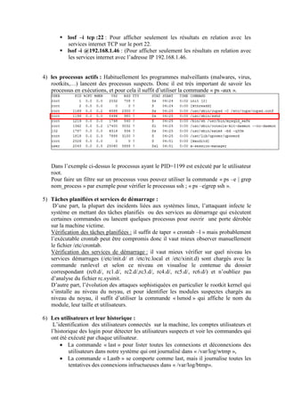  losf –i tcp :22 : Pour afficher seulement les résultats en relation avec les
services internet TCP sur le port 22.
 lsof -i @192.168.1.46 : (Pour afficher seulement les résultats en relation avec
les services internet avec l’adresse IP 192.168.1.46.

4) les processus actifs : Habituellement les programmes malveillants (malwares, virus,
rootkits,…) lancent des processus suspects. Donc il est très important de savoir les
processus en exécutions, et pour cela il suffit d’utiliser la commande « ps -aux ».

Dans l’exemple ci-dessus le processus ayant le PID=1199 est exécuté par le utilisateur
root.
Pour faire un filtre sur un processus vous pouvez utiliser la commande « ps –e | grep
nom_process » par exemple pour vérifier le processus ssh ; « ps –e|grep ssh ».
5) Tâches planifiées et services de démarrage :
D’une part, la plupart des incidents liées aux systèmes linux, l’attaquant infecte le
système en mettant des tâches planifiés ou des services au démarrage qui exécutent
certaines commandes ou lancent quelques processus pour ouvrir une porte dérobée
sur la machine victime.
Vérification des tâches planifiées : il suffit de taper « crontab –l » mais probablement
l’exécutable crontab peut être compromis donc il vaut mieux observer manuellement
le fichier /etc/crontab.
Vérification des services de démarrage : il vaut mieux vérifier sur quel niveau les
services démarrages (/etc/init.d/ et /etc/rc.local et /etc/xinit.d) sont chargés avec la
commande runlevel et selon ce niveau on visualise le contenue du dossier
correspondant (rc0.d/, rc1.d/, rc2.d/,rc3.d/, rc4.d/, rc5.d/, rc6.d/) et n’oubliez pas
d’analyse du fichier rc.sysinit.
D’autre part, l’évolution des attaques sophistiquées en particulier le rootkit kernel qui
s’installe au niveau du noyau, et pour identifier les modules suspectes chargés au
niveau du noyau, il suffit d’utiliser la commande « lsmod » qui affiche le nom du
module, leur taille et utilisateurs.
6) Les utilisateurs et leur historique :
L’identification des utilisateurs connectés sur la machine, les comptes utilisateurs et
l’historique des login pour détecter les utilisateurs suspects et voir les commandes qui
ont été exécuté par chaque utilisateur.
 La commande « last » pour lister toutes les connexions et déconnexions des
utilisateurs dans notre système qui ont journalisé dans « /var/log/wtmp »,
 La commande « Lastb » se comporte comme last, mais il journalise toutes les
tentatives des connexions infructueuses dans « /var/log/btmp».

 