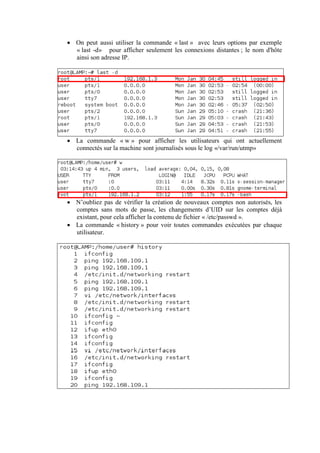  On peut aussi utiliser la commande « last » avec leurs options par exemple
« last -d» pour afficher seulement les connexions distantes ; le nom d'hôte
ainsi son adresse IP.

 La commande « w » pour afficher les utilisateurs qui ont actuellement
connectés sur la machine sont journalisés sous le log «/var/run/utmp»

 N’oubliez pas de vérifier la création de nouveaux comptes non autorisés, les
comptes sans mots de passe, les changements d’UID sur les comptes déjà
existant, pour cela afficher la contenu de fichier « /etc/passwd ».
 La commande « history » pour voir toutes commandes exécutées par chaque
utilisateur.

 