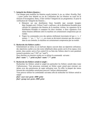 7) Intégrité des fichiers binaires :
Une attaque peut modifier les binaires usuels (netstat, ls, ps, su, telnet, ifconfig, find,
...) pour cacher leur identité en cas de l’utilisation des ces binaires au cours de la
mission d’investigation. Donc, il faut vérifier l’intégrité de ces programmes. Et pour la
vérification de l’intégrité des binaires ;
 Démarrer sur une distribution linux bootable (par exemple knoppix
http://knoppix.net) .Utiliser l’outil « md5sum » de la distribution bootable pour
calculer les signatures des binaires de la machine victime, les signatures de la
distribution bootable et comparer les deux résultats, si deux signatures d’un
même binaires différents alors la machine est certainement compromise par un
rootkit.
 Ttapez les commandes avec des options réellement inexistants tel que « -/ » ('
netstat -/ ', ' ps -/ ', ' ls-/’,..) , ces essais ne devraient retourner que des erreurs ;
dans le cas contraire, la machine est certainement compromise par un rootkit.
8) Recherche des fichiers cachés :
Généralement un intrus ou un malware dépose souvent dans un répertoire utilisateur,
des répertoires cachés avec des noms inhabituels (deux points suivis d’un espace, trois
points, deux points suivis d’un control G) ou bien des fichiers dont le nom paraîtrait
normal à première vue (".XX" ou ".mail").
Pour chercher ces dossiers cachés on va utiliser la commande suivante :
find / -name ".. " -print ou find / -name ".*" -print.
9) Recherche des fichiers setuid et setgid :
Recherchez les fichiers setuid et setgid (en particulier les fichiers setuid) dans toute
l’arborescence. Tout processus exécutant un fichier ayant setuid peut exécuter ces
tâches avec des permissions de super utilisateur root. En effet, la plupart des intrus
laissent des exécutables setuid pour pouvoir l’utiliser ultérieurement.
Vous pouvez utiliser les commandes suivantes afin de rechercher les fichiers setuid et
setgid :
find / -user root -perm -4000 -print
find / -group root -perm -2000 -print

 