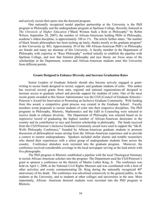 and actively recruit their peers into the doctoral program.
        One nationally recognized model pipeline partnership at the University is the PhD
program in Philosophy and the undergraduate program at Spelman College. Recently featured in
The Chronicle of Higher Education (“Black Women Seek a Role in Philosophy” by Robin
Wilson, September 28, 2007), the number of African-Americans holding PhDs in Philosophy,
academe’s oldest discipline, is approximately 100 or 1%. The article further states, “the number
of black female philosophers has been inching up lately, thanks mostly to the graduate program”
at this University (p. B5). Approximately 30 of the 100 African-American PhD’s in Philosophy
are female and many are alumnae of this University. A faculty member in the Department of
Philosophy with expertise in “Race Philosophy” worked initially to establish the pipeline with
Spelman College, and now that feminist philosophy and race theory are focus areas of the
scholarships in the Department, women and African-American students enter this University
from different portals.


           Grants Designed to Enhance Diversity and Increase Graduation Rates

        Senior Leaders of Graduate Schools should also become actively engaged in grant-
writing to secure funds designed to recruit, support, and graduate students of color. This author
has received several grants from state, regional and national organizations-all designed to
increase access to graduate school and provide support for students of color. One of the most
recent grants awarded to this Senior Administrator was the CGS (Council of Graduate Schools) /
Peterson’s Award for Innovation in Promoting an Inclusive Graduate Community. With funding
from this award, a competitive grant process was created in the Graduate School. Faculty
members wrote proposals to recruit students of color into their respective disciplines. The PhD
programs in Philosophy, Rhetoric, Mathematics and the EdD in Counseling were selected to
receive funds to enhance diversity. The Department of Philosophy was selected based on its
impressive record of graduating the highest number of African-American doctorates in the
country and its contribution to race and feminist scholarship in philosophy. The funds received
from the CGS/Peterson’s Inclusive Graduate Community award were used to support the “Ida B.
Wells Philosophy Conference,” founded by African-American graduate students to promote
discussion of philosophical issues arising from the African-American experience and to provide
a context to mentor undergraduates. Speakers included stellar alumni and notable researchers
who shared their experiences with a select group of undergraduate students from across the
country. Conference attendees were recruited into the graduate program. Moreover, the
conference received considerable coverage in the local newspaper serving as the lead article with
five photographs.
        The PhD program in Rhetoric established a pipeline with the local Theological Seminary
to recruit African-American scholars into the program. The Department used the CGS/Peterson’s
grant to sponsor a conference on the rhetoric of Martin Luther King, Jr. The conference was
held on April 1, 2008, at the National Civil Rights Museum and was coordinated with a host of
other activities and events commemorating Dr. King during the nationally recognized 40th
anniversary of his death. The conference was advertised extensively to the general public, to the
students at the University, and to students at other colleges and universities in the area. More
importantly, African- American doctoral students were recruited into the PhD program in
Rhetoric.

                                               16
 