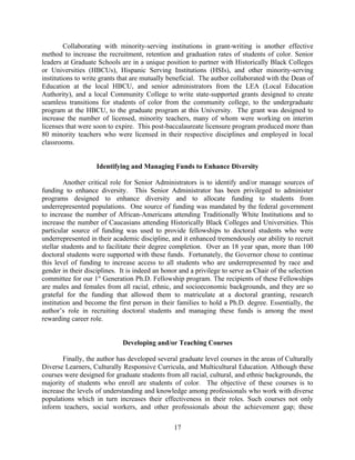 Collaborating with minority-serving institutions in grant-writing is another effective
method to increase the recruitment, retention and graduation rates of students of color. Senior
leaders at Graduate Schools are in a unique position to partner with Historically Black Colleges
or Universities (HBCUs), Hispanic Serving Institutions (HSIs), and other minority-serving
institutions to write grants that are mutually beneficial. The author collaborated with the Dean of
Education at the local HBCU, and senior administrators from the LEA (Local Education
Authority), and a local Community College to write state-supported grants designed to create
seamless transitions for students of color from the community college, to the undergraduate
program at the HBCU, to the graduate program at this University. The grant was designed to
increase the number of licensed, minority teachers, many of whom were working on interim
licenses that were soon to expire. This post-baccalaureate licensure program produced more than
80 minority teachers who were licensed in their respective disciplines and employed in local
classrooms.


                    Identifying and Managing Funds to Enhance Diversity

         Another critical role for Senior Administrators is to identify and/or manage sources of
funding to enhance diversity. This Senior Administrator has been privileged to administer
programs designed to enhance diversity and to allocate funding to students from
underrepresented populations. One source of funding was mandated by the federal government
to increase the number of African-Americans attending Traditionally White Institutions and to
increase the number of Caucasians attending Historically Black Colleges and Universities. This
particular source of funding was used to provide fellowships to doctoral students who were
underrepresented in their academic discipline, and it enhanced tremendously our ability to recruit
stellar students and to facilitate their degree completion. Over an 18 year span, more than 100
doctoral students were supported with these funds. Fortunately, the Governor chose to continue
this level of funding to increase access to all students who are underrepresented by race and
gender in their disciplines. It is indeed an honor and a privilege to serve as Chair of the selection
committee for our 1st Generation Ph.D. Fellowship program. The recipients of these Fellowships
are males and females from all racial, ethnic, and socioeconomic backgrounds, and they are so
grateful for the funding that allowed them to matriculate at a doctoral granting, research
institution and become the first person in their families to hold a Ph.D. degree. Essentially, the
author’s role in recruiting doctoral students and managing these funds is among the most
rewarding career role.


                              Developing and/or Teaching Courses

       Finally, the author has developed several graduate level courses in the areas of Culturally
Diverse Learners, Culturally Responsive Curricula, and Multicultural Education. Although these
courses were designed for graduate students from all racial, cultural, and ethnic backgrounds, the
majority of students who enroll are students of color. The objective of these courses is to
increase the levels of understanding and knowledge among professionals who work with diverse
populations which in turn increases their effectiveness in their roles. Such courses not only
inform teachers, social workers, and other professionals about the achievement gap; these

                                                 17
 
