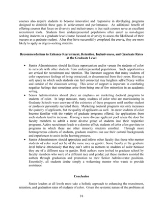 courses also require students to become innovative and responsive in developing programs
designed to diminish these gaps in achievement and performance. An additional benefit of
offering courses that focus on diversity and inclusiveness is that such courses serve as excellent
recruitment tools. Students from underrepresented populations often enroll as non-degree
seeking students in a graduate level course focused on diversity to assess the likelihood of their
success as a graduate student. After they have successfully completed the course, they are more
likely to apply as degree-seeking students.


Recommendations to Enhance Recruitment, Retention, Inclusiveness, and Graduate Rates
                             at the Graduate Level

   •   Senior Administrators should facilitate opportunities and/or venues for students of color
       to network with other students from underrepresented populations. Such opportunities
       are critical for recruitment and retention. The literature suggests that many students of
       color experience feelings of being ostracized, or disconnected from their peers. Having a
       safe space in which such students can feel connected may heighten self-efficacy within
       and outside of the classroom setting. This sense of support is important in combating
       negative feelings that sometimes arise from being one of few minorities in an academic
       setting.
   •   Senior Administrators should place an emphasis on marketing doctoral programs to
       students of color. In large measure, many students of color who are matriculating in
       Graduate Schools were unaware of the existence of these programs until another student
       or professor personally recruited them. Marketing doctoral programs not only increases
       the quantity of applicants, but the quality of applicants as well. As more students of color
       become familiar with the variety of graduate programs offered, the applications from
       such students tend to increase. Having a more diverse applicant pool opens the door for
       faculty members to admit a more diverse group of students into their respective
       programs. Active recruitment leads to a domino effect; students of color often gravitate to
       programs in which there are other minority students enrolled. Through more
       heterogeneous cohorts of students, graduate students can use their cultural backgrounds
       and experiences to assist in the learning process.
   •   Senior Administrators should appreciate and inform other faculty that those who mentor
       students of color need not be of the same race or gender. Some faculty at the graduate
       level believe erroneously that they can’t serve as mentors to students of color because
       they are of a different race or gender. Both authors were invited to graduate school by
       faculty members who were of a different race and gender; yet these mentors assisted the
       authors through graduation and promotion to their Senior Administrator positions.
       Essentially, all students desire simply a welcoming mentor who wants to provide
       assistance.


                                           Conclusion

        Senior leaders at all levels must take a holistic approach to enhancing the recruitment,
retention, and graduation rates of students of color. Given the systemic nature of the problems at

                                               18
 