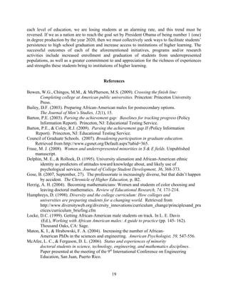 each level of education, we are losing students at an alarming rate, and this trend must be
reversed. If we as a nation are to reach the goal set by President Obama of being number 1 (one)
in degree production by the year 2020, then we must collectively seek ways to facilitate students’
persistence to high school graduation and increase access to institutions of higher learning. The
successful outcomes of each of the aforementioned initiatives, programs and/or research
activities include increased enrollment and graduation of students from underrepresented
populations, as well as a greater commitment to and appreciation for the richness of experiences
and strengths these students bring to institutions of higher learning.


                                           References

Bowen, W.G., Chingos, M.M., & McPherson, M.S. (2009). Crossing the finish line:
        Completing college at American public universities. Princeton: Princeton University
        Press.
Bailey, D.F. (2003). Preparing African-American males for postsecondary options.
        The Journal of Men’s Studies, 12(1), 15.
Barton, P.E. (2003). Parsing the achievement gap: Baselines for tracking progress (Policy
        Information Report). Princeton, NJ: Educational Testing Service.
Barton, P.E., & Coley, R.J. (2009). Parsing the achievement gap II (Policy Information
     Report). Princeton, NJ: Educational Testing Service.
Council of Graduate Schools. (2007). Broadening participation in graduate education.
    Retrieved from http://www.cgsnet.org/Default.aspx?tabid=365.
Frase, M. J. (2008). Women and underrepresented minorities in S & E fields. Unpublished
    manuscript.
Delphin, M. E., & Rollock, D. (1995). University alienation and African-American ethnic
        identity as predictors of attitudes toward knowledge about, and likely use of
        psychological services. Journal of College Student Development, 36, 368-373.
Gose, B. (2007, September, 27). The professoriate is increasingly diverse, but that didn’t happen
        by accident. The Chronicle of Higher Education, p. B2.
Herzig, A. H. (2004). Becoming mathematicians: Women and students of color choosing and
        leaving doctoral mathematics. Review of Educational Research, 74, 171-214.
Humphreys, D. (1998). Diversity and the college curriculum: How colleges and
        universities are preparing students for a changing world. Retrieved from
        http://www.diversityweb.org/diversity_innovations/curriculum_change/principlesand_pra
        ctices/curriculum_briefing.cfm
Locke, D.C. (1999). Getting African-American male students on track. In L. E. Davis
         (Ed.), Working with African American males: A guide to practice (pp. 145- 162).
        Thousand Oaks, CA: Sage.
Maton, K. I., & Hrabowski, F. A. (2004). Increasing the number of African-
        American PhDs in the sciences and engineering. American Psychologist, 59, 547-556.
McAfee, L. C., & Ferguson, D. L. (2006). Status and experiences of minority
        doctoral students in science, technology, engineering, and mathematics disciplines.
        Paper presented at the meeting of the 9th International Conference on Engineering
        Education, San Juan, Puerto Rico.


                                               19
 