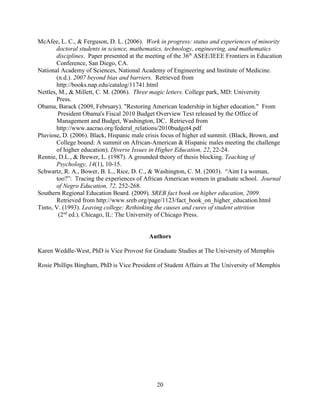McAfee, L. C., & Ferguson, D. L. (2006). Work in progress: status and experiences of minority
        doctoral students in science, mathematics, technology, engineering, and mathematics
        disciplines. Paper presented at the meeting of the 36th ASEE/IEEE Frontiers in Education
        Conference, San Diego, CA.
National Academy of Sciences, National Academy of Engineering and Institute of Medicine.
        (n.d.). 2007 beyond bias and barriers. Retrieved from
        http://books.nap.edu/catalog/11741.html
Nettles, M., & Millett, C. M. (2006). Three magic letters. College park, MD: University
        Press.
Obama, Barack (2009, February). "Restoring American leadership in higher education." From
         President Obama's Fiscal 2010 Budget Overview Text released by the Office of
        Management and Budget, Washington, DC. Retrieved from
        http://www.aacrao.org/federal_relations/2010budget4.pdf
Pluviose, D. (2006). Black, Hispanic male crisis focus of higher ed summit. (Black, Brown, and
        College bound: A summit on African-American & Hispanic males meeting the challenge
        of higher education). Diverse Issues in Higher Education, 22, 22-24.
Rennie, D.L., & Brewer, L. (1987). A grounded theory of thesis blocking. Teaching of
        Psychology, 14(1), 10-15.
Schwartz, R. A., Bower, B. L., Rice, D. C., & Washington, C. M. (2003). “Aint I a woman,
        too?”: Tracing the experiences of African American women in graduate school. Journal
        of Negro Education, 72, 252-268.
Southern Regional Education Board. (2009). SREB fact book on higher education, 2009.
        Retrieved from http://www.sreb.org/page/1123/fact_book_on_higher_education.html
Tinto, V. (1993). Leaving college: Rethinking the causes and cures of student attrition
         (2nd ed.). Chicago, IL: The University of Chicago Press.


                                           Authors

Karen Weddle-West, PhD is Vice Provost for Graduate Studies at The University of Memphis

Rosie Phillips Bingham, PhD is Vice President of Student Affairs at The University of Memphis




                                              20
 