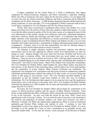 If degree completion for the United States as a whole is problematic, then degree
completion for African-Americans, Hispanics, and Native Americans is especially troubling.
While only 50% of Americans who enter college for the first time achieve a 4 year degree after
six years, the rates for African-Americans, Hispanics and Native Americans lag far behind the
completion rate for White Americans. A 2009 Southern Regional Education Board reported that
among Americans 25 years and older, 27% of the population of White Americans held at least a
4 year degree, compared to 14 % for Hispanics and 16% for African-Americans.
         Clearly, these rates of persistence to graduation affect society since holders of a 4 year
degree earn about twice the income of those who only complete a high school degree. It is easy
to see that the effects extend to quality of life for the entire society as we depend on taxes for the
very infrastructure of the country. Income level influences crime rates, educational attainment,
innovation, creativity, health and well-being, and other factors. It is imperative that leaders in
higher education work responsibly and effectively to increase persistence to graduation. Given
the disparity in rates of completion between White students and students of color, it is even more
imperative that leaders demonstrate a commitment to helping underrepresented students persists
to graduation. Certainly, some of us feel that responsibility, not only for effecting change in
populations of color, but for improvement in society in general.
         The literature in higher education retention and persistence indicates that effective
interventions must be led and supported by effective senior level administration in order for
change to occur. Steepest changes will occur when the University President and Provost are
front and center in retention efforts. But involvement from any senior leaders can make a
difference. Upon my arrival at a midsize university in 1985, a thriving culture among the Black
students included hanging out in the student center, playing cards, and defining those students as
“Eurocentric” who chose to attend classes. Many of the students were losing their scholarships.
The Vice President for Student Affairs called together his senior Black leaders and asked for
interventions. As the Director of the counseling center, with the help of one of my staff members
and the cooperation of several students, Black Scholars Unlimited was established. The
organization was designed to be a prestigious and elite group focused on emphasizing academic
scholarship and honoring those students who achieved. In other words, we set out to change the
culture so that going to class became “cool.” The Vice President provided funding to the
organization so that the members could honor students of color who were on academic
scholarships. The Vice President provided support to me in using my time to get the organization
started and to serve as the advisor to the group. Since 1987, at its inception, the Black Scholars
Unlimited has initiated over 2,000 members into its ranks and maintained a persistence rate that
ranges from 84.7% to 98.8%.
         Of course, the Vice President for Student Affairs did not begin his commitment to the
success of African-American students with the success of Black Scholars Unlimited. Years
earlier, he had established the Office of Minority Affairs and had the most desegregated Division
of any at the University. He may even hold the record for the most “firsts” senior level
appointments in the University’s history. So even when the entire University is not committed to
the retention and graduation of minority students, one senior level executive can make a
difference. Certainly, this White ally administrator supported my efforts to work on closing the
graduation gap between White students and students of color. I continue to view that
responsibility as part of my charge as the current Vice President for Student Affairs. It is up to
the leader to set the agenda for a focus on and a commitment to an equitable, diverse, and
successful student body. To this end, the mission, vision and goals of the Division of Student

                                                  9
 