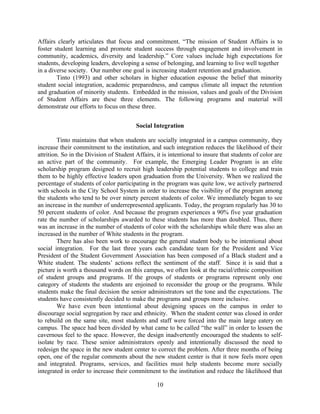 Affairs clearly articulates that focus and commitment. “The mission of Student Affairs is to
foster student learning and promote student success through engagement and involvement in
community, academics, diversity and leadership.” Core values include high expectations for
students, developing leaders, developing a sense of belonging, and learning to live well together
in a diverse society. Our number one goal is increasing student retention and graduation.
        Tinto (1993) and other scholars in higher education espouse the belief that minority
student social integration, academic preparedness, and campus climate all impact the retention
and graduation of minority students. Embedded in the mission, values and goals of the Division
of Student Affairs are these three elements. The following programs and material will
demonstrate our efforts to focus on these three.


                                         Social Integration

         Tinto maintains that when students are socially integrated in a campus community, they
increase their commitment to the institution, and such integration reduces the likelihood of their
attrition. So in the Division of Student Affairs, it is intentional to insure that students of color are
an active part of the community. For example, the Emerging Leader Program is an elite
scholarship program designed to recruit high leadership potential students to college and train
them to be highly effective leaders upon graduation from the University. When we realized the
percentage of students of color participating in the program was quite low, we actively partnered
with schools in the City School System in order to increase the visibility of the program among
the students who tend to be over ninety percent students of color. We immediately began to see
an increase in the number of underrepresented applicants. Today, the program regularly has 30 to
50 percent students of color. And because the program experiences a 90% five year graduation
rate the number of scholarships awarded to these students has more than doubled. Thus, there
was an increase in the number of students of color with the scholarships while there was also an
increased in the number of White students in the program.
         There has also been work to encourage the general student body to be intentional about
social integration. For the last three years each candidate team for the President and Vice
President of the Student Government Association has been composed of a Black student and a
White student. The students’ actions reflect the sentiment of the staff. Since it is said that a
picture is worth a thousand words on this campus, we often look at the racial/ethnic composition
of student groups and programs. If the groups of students or programs represent only one
category of students the students are enjoined to reconsider the group or the programs. While
students make the final decision the senior administrators set the tone and the expectations. The
students have consistently decided to make the programs and groups more inclusive.
         We have even been intentional about designing spaces on the campus in order to
discourage social segregation by race and ethnicity. When the student center was closed in order
to rebuild on the same site, most students and staff were forced into the main large eatery on
campus. The space had been divided by what came to be called “the wall” in order to lessen the
cavernous feel to the space. However, the design inadvertently encouraged the students to self-
isolate by race. These senior administrators openly and intentionally discussed the need to
redesign the space in the new student center to correct the problem. After three months of being
open, one of the regular comments about the new student center is that it now feels more open
and integrated. Programs, services, and facilities must help students become more socially
integrated in order to increase their commitment to the institution and reduce the likelihood that

                                                  10
 