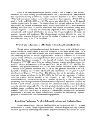 In one of the most comprehensive research studies to date of 9,000 doctoral students,
their lives, and factors affecting graduation and attrition rates, Nettles and Millett (2006) reported
that “approximately forty-five thousand students achieved a doctorate in the United States in
1999,” and international students comprised the majority of those doctorates ((NCES 2002 as
cited in Nettles and Millet, 2006, p. xvii). The sample was selected from the top 21 doctoral
granting institutions in the country. The findings from their research underscore disparities in
opportunities for research assistantships and for research publications with African-Americans
reporting the lowest rates of research publications and research assistantships during their
doctoral programs. These data are particularly important in those mentoring, supportive
environments, and research opportunities are among the strongest predictors of success in
doctoral programs and graduation. The aforementioned statistics illustrate the need for
comprehensive programs designed to increase the number of students of color in graduate
education, particularly in the STEM disciplines.


      Diversity and Inclusiveness at a Mid-South, Metropolitan, Research Institution

         Aligned with an institutional commitment, the Graduate School at this Mid-South, urban,
research institution proudly boasts a successful dedication to excellence and diversity. As a
result, the number of minorities in general, and African-Americans, in particular, matriculating
and completing master’s and doctoral programs at this University is substantial and exceeds the
average number of African-American graduate enrollment across the country. In fact, the Survey
of Graduate Enrollment conducted by the Council of Graduate Schools/Graduate Record
Examination (CGS/GRE) showed that the African-American graduate enrollment among the
total U.S. citizens and permanent residents was 11% in 2002 (or 117,873 of 1,089,671). The
Hispanic/Latino graduate enrollment was 7%; the Asian graduate enrollment was 6%, and the
American Indian graduate enrollment was 1% of the total graduate enrollment in the U.S.
(Council of Graduate Schools Office of Research and Information Services, 2004. Graduate
Enrollment and Degrees: 1986 to 2002). The difference between the percentage of African-
American graduate enrollment in the U.S. (11%) in 2002 and the percentage of African-
American graduate students enrolled at this University in 2002 (22%) illuminates the
commitment to and value the University places on enhancing diversity at all levels. This pattern
of enrolling relatively large numbers of students from underrepresented populations continues. In
the fall of 2009, African-Americans composed 27% of the total graduate student population;
domestic minorities composed 32% of the total graduate student population, and 42 % of the
graduate student population was the combination of international and domestic minority
students. This level of growth serves as testament to a successful recruitment model, an ongoing
commitment to diversity, and Senior Administrators committed to implementing “pipeline”
programs to recruit students from underrepresented populations.


     Establishing Pipelines and Portals to Enhance Recruitment and Graduation Rates

        Senior leaders in higher education should establish pipeline programs with P-12 schools
in urban areas to cultivate cohorts of graduate students. Literature suggests that early exposure
to career opportunities and the requisite academic preparation to secure these careers are key to

                                                 14
 