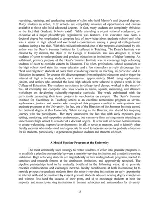 recruiting, retaining, and graduating students of color who hold Master’s and doctoral degrees.
Many students in urban, P-12 schools are completely unaware of opportunities and careers
available to those who hold advanced degrees. In fact, many students are completely oblivious
to the fact that Graduate Schools exist! While attending a recent national conference, an
executive of a major philanthropic organization was featured. This executive now holds a
doctoral degree but emphasized a complete lack of knowledge about graduate school until s/he
was a senior in high school and overheard a conversation among a group of college-bound
students during a bus ride. With this realization in mind, one of the programs coordinated by this
author was the Dean’s Summer Institute for Excellence in Teaching. The Dean’s Institute was
created by my mentor, the Dean of the College of Education, and was designed to expose
students of color to undergraduate and graduate education at institutions of higher learning. An
additional, primary purpose of the Dean’s Summer Institute was to encourage high achieving
students of color to consider careers in Education. Too often, professional school counselors at
the high school level state that many educators and a few counselors actively discourage their
“best and brightest” students of color from considering careers in teaching, in particular, and in
Education in general. To counter this discouragement from misguided educators and to pique the
interest of high achieving students, each summer, approximately 30-40 rising sophomores,
juniors, and seniors who attended the local high schools were selected to spend a week in the
College of Education. The students participated in college-level classes, worked in the state-of-
the- art chemistry and computer labs, took lessons in tennis, squash, swimming, and attended
workshops on developing culturally-responsive curricula. The week culminated with the
participants presenting their team projects to preschoolers on campus. The Dean’s Summer
Institute for Excellence in Teaching served as an excellent recruitment program as several
sophomores, juniors, and seniors who completed this program enrolled in undergraduate and
graduate programs at the University. In fact, one of the Directors of the Summer Institute earned
her doctoral degree at this University. While serving as the Director, she shared her inspiring
journey with the participants. Her story underscores the fact that with early exposure, goal
setting, mentoring, and supportive environments, one can move from a rising senior attending an
underfunded high school to a holder of a doctoral degree. It is the role of Senior Administrators
to create welcoming, supportive environments for all, to serve as mentors, and to identify other
faculty mentors who understand and appreciate the need to increase access to graduate education
for all students, particularly 1st generation graduate students and students of color.


                         A Model Pipeline Program at the University

         The most commonly used strategy to recruit students of color into graduate programs is
to establish a pipeline partnership between a minority-serving institution and a majority-serving
institution. High achieving students are targeted early in their undergraduate programs, invited to
seminars and research forums at the destination institution, and aggressively recruited. The
pipeline partnerships tend to be mutually beneficial in the following ways: a) to generate
research collaborations and exchanges between faculty coordinators at both institutions; b) to
provide prospective graduate students from the minority-serving institutions an early opportunity
to interact with and be mentored by current graduate students who are nearing degree completion
and witness first-hand the success of their peers, and c) to encourage students at both the
majority and minority-serving institutions to become advocates and ambassadors for diversity

                                                15
 