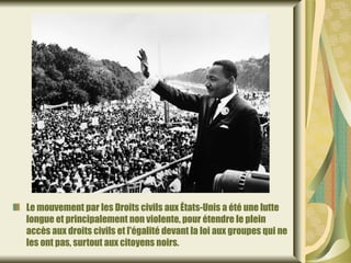 Le mouvement par les Droits civils aux États-Unis a été une lutte
longue et principalement non violente, pour étendre le plein
accès aux droits civils et l'égalité devant la loi aux groupes qui ne
les ont pas, surtout aux citoyens noirs.
 