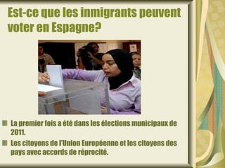 Est-ce que les inmigrants peuvent
voter en Espagne?




La premier fois a été dans les élections municipaux de
2011.
Les citoyens de l’Union Européenne et les citoyens des
pays avec accords de réprocité.
 