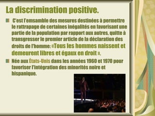 La discrimination positive.
  C’est l’emsamble des mesures destinées à permettre
 le rattrapage de certaines inégalités en favorisant une
 partie de la population par rapport aux autres, quitte à
 transgresser le premier article de la déclaration des
 droits de l'homme: «Tous les hommes naissent et
 demeurent libres et égaux en droit ».
 Née aux États-Unis dans les années 1960 et 1970 pour
 favoriser l'intégration des minorités noire et
 hispanique.
 
