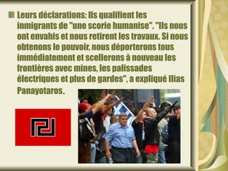 Leurs déclarations: lls qualifient les
inmigrants de "une scorie humanise". "Ils nous
ont envahis et nous retirent les travaux. Si nous
obtenons le pouvoir, nous déporterons tous
immédiatement et scellerons à nouveau les
frontières avec mines, les palissades
électriques et plus de gardes", a expliqué Ilias
Panayotaros.
 