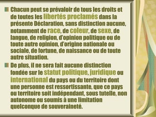 Chacun peut se prévaloir de tous les droits et
de toutes les libertés proclamés dans la
présente Déclaration, sans distinction aucune,
notamment de race, de coleur, de sexe, de
langue, de religion, d’opinion politique ou de
toute autre opinion, d’origine nationale ou
sociale, de fortune, de naissance ou de toute
autre situation.
De plus, il ne sera fait aucune distinction
fondée sur le statut politique, juridique ou
international du pays ou du territoire dont
une personne est ressortissante, que ce pays
ou territoire soit indépendant, sous tutelle, non
autonome ou soumis à une limitation
quelconque de souveraineté.
 