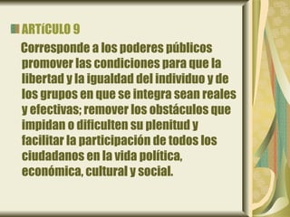 ARTíCULO 9
Corresponde a los poderes públicos
promover las condiciones para que la
libertad y la igualdad del individuo y de
los grupos en que se integra sean reales
y efectivas; remover los obstáculos que
impidan o dificulten su plenitud y
facilitar la participación de todos los
ciudadanos en la vida política,
económica, cultural y social.
 