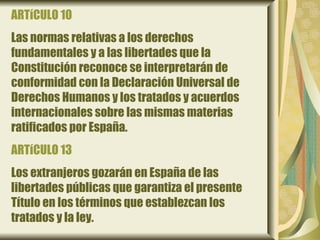 ARTíCULO 10
Las normas relativas a los derechos
fundamentales y a las libertades que la
Constitución reconoce se interpretarán de
conformidad con la Declaración Universal de
Derechos Humanos y los tratados y acuerdos
internacionales sobre las mismas materias
ratificados por España.
ARTíCULO 13
Los extranjeros gozarán en España de las
libertades públicas que garantiza el presente
Título en los términos que establezcan los
tratados y la ley.
 