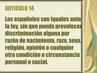 ARTíCULO 14
Los españoles son iguales ante
la ley, sin que pueda prevalecer
discriminación alguna por
razón de nacimiento, raza, sexo,
religión, opinión o cualquier
otra condición o circunstancia
personal o social.
 
