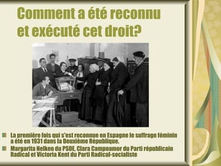 Comment a été reconnu
  et exécuté cet droit?




La première fois qui s'est reconnue en Espagne le suffrage féminin
a été en 1931 dans la Deuxième République.
Margarita Nelken du PSOE, Clara Campoamor du Parti républicain
Radical et Victoria Kent du Parti Radical-socialiste
 