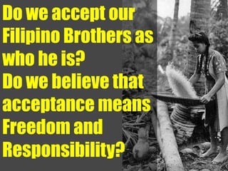 Do we accept our
Filipino Brothers as
who he is?
Do we believe that
acceptance means
Freedom and
Responsibility?
 