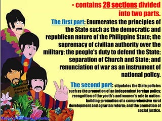• contains 28 sections divided
                           into two parts.
   The first part: Enumerates the principles of
          the State such as the democratic and
 republican nature of the Philippine State; the
      supremacy of civilian authority over the
military; the people's duty to defend the State;
            separation of Church and State; and
       renunciation of war as an instrument of
                                national policy.
           The second part: stipulates the State policies
          such as the promotion of an independent foreign policy;
            recognition of the youth's and women's role in nation-
                    building; promotion of a comprehensive rural
          development and agrarian reform; and the promotion of
                                                   social justice.
 