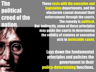 The                 These rests with the executive and
                      legislative departments, and the
political              electorate cannot demand their
creed of the          enforcement through the courts.
                                The remedy is political.
nation.        But indirectly, some of these principles
                  may guide the courts in determining
                   the validity of statutes or executive
                               acts in justiciable cases.


                      Lays down the fundamental
                       principles and policies the
                              government in their
                    policy-determining functions.
 