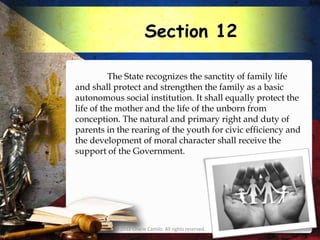 Section 12

          The State recognizes the sanctity of family life
and shall protect and strengthen the family as a basic
autonomous social institution. It shall equally protect the
life of the mother and the life of the unborn from
conception. The natural and primary right and duty of
parents in the rearing of the youth for civic efficiency and
the development of moral character shall receive the
support of the Government.




          © 2012 Charie Camilo. All rights reserved.
 
